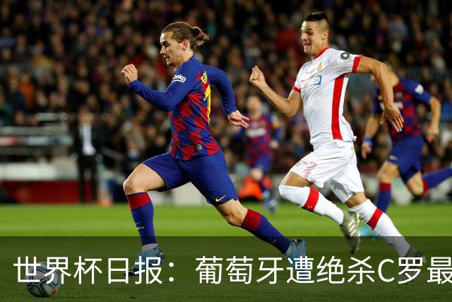 世界杯日报：葡萄牙遭绝杀C罗最后一舞 多国效仿美国上诉红黄牌
